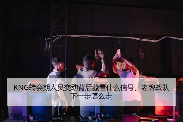 RNG转会期人员变动背后藏着什么信号，老牌战队下一步怎么走